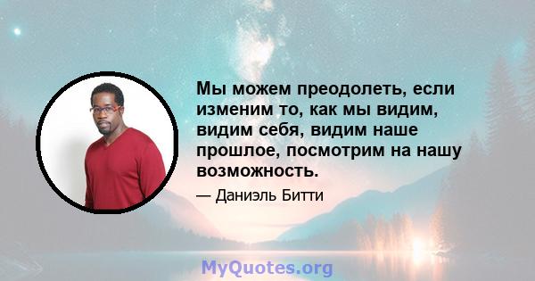 Мы можем преодолеть, если изменим то, как мы видим, видим себя, видим наше прошлое, посмотрим на нашу возможность.