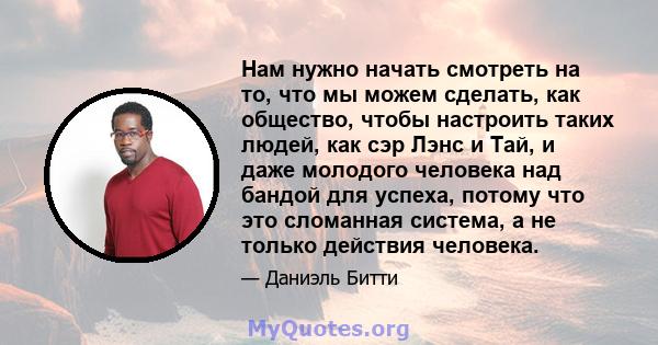 Нам нужно начать смотреть на то, что мы можем сделать, как общество, чтобы настроить таких людей, как сэр Лэнс и Тай, и даже молодого человека над бандой для успеха, потому что это сломанная система, а не только