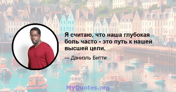 Я считаю, что наша глубокая боль часто - это путь к нашей высшей цели.