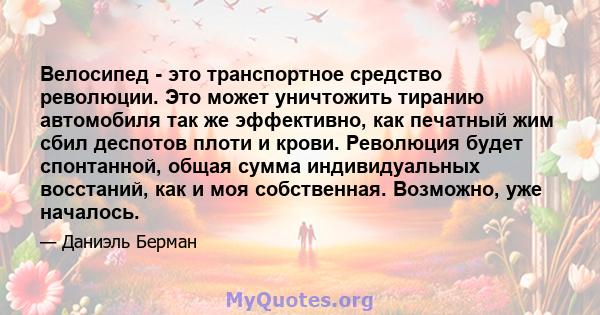 Велосипед - это транспортное средство революции. Это может уничтожить тиранию автомобиля так же эффективно, как печатный жим сбил деспотов плоти и крови. Революция будет спонтанной, общая сумма индивидуальных восстаний, 