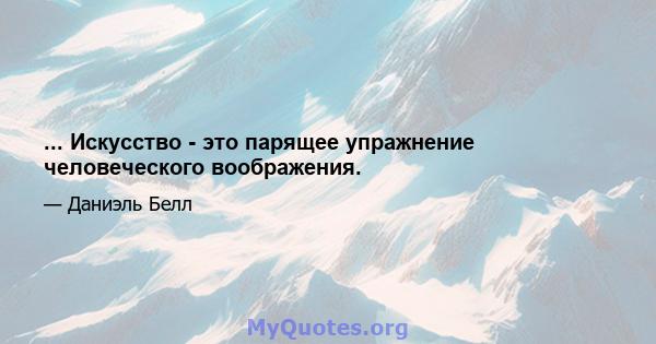 ... Искусство - это парящее упражнение человеческого воображения.