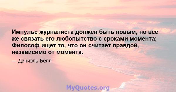 Импульс журналиста должен быть новым, но все же связать его любопытство с сроками момента; Философ ищет то, что он считает правдой, независимо от момента.