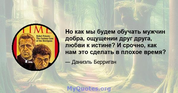 Но как мы будем обучать мужчин добра, ощущении друг друга, любви к истине? И срочно, как нам это сделать в плохое время?