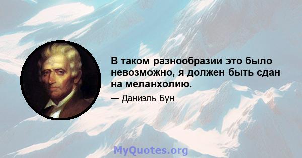 В таком разнообразии это было невозможно, я должен быть сдан на меланхолию.