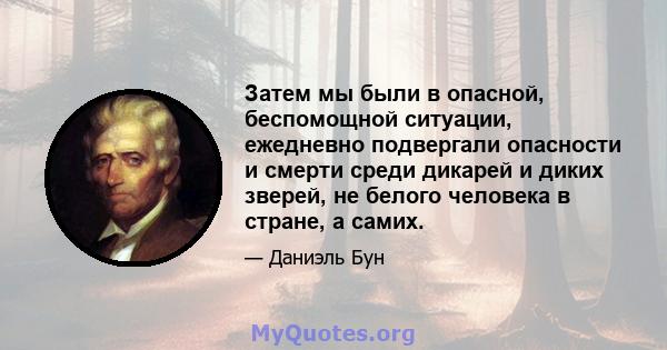 Затем мы были в опасной, беспомощной ситуации, ежедневно подвергали опасности и смерти среди дикарей и диких зверей, не белого человека в стране, а самих.