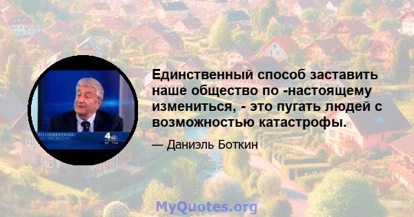 Единственный способ заставить наше общество по -настоящему измениться, - это пугать людей с возможностью катастрофы.