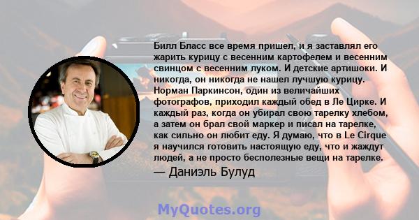 Билл Бласс все время пришел, и я заставлял его жарить курицу с весенним картофелем и весенним свинцом с весенним луком. И детские артишоки. И никогда, он никогда не нашел лучшую курицу. Норман Паркинсон, один из