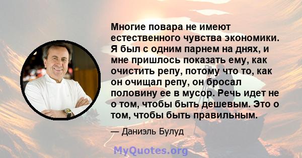 Многие повара не имеют естественного чувства экономики. Я был с одним парнем на днях, и мне пришлось показать ему, как очистить репу, потому что то, как он очищал репу, он бросал половину ее в мусор. Речь идет не о том, 