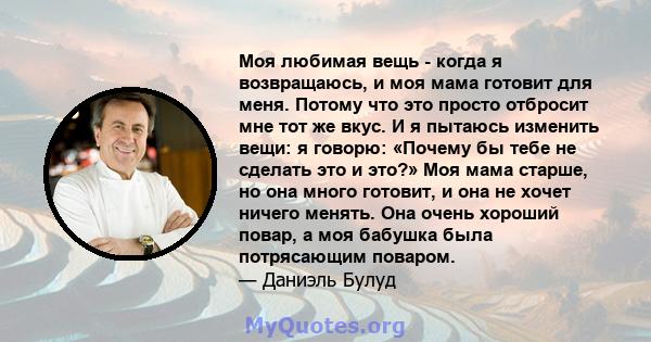 Моя любимая вещь - когда я возвращаюсь, и моя мама готовит для меня. Потому что это просто отбросит мне тот же вкус. И я пытаюсь изменить вещи: я говорю: «Почему бы тебе не сделать это и это?» Моя мама старше, но она