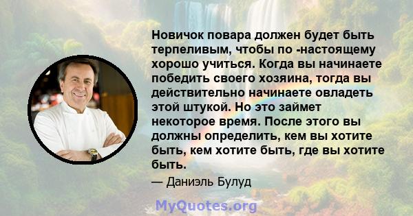 Новичок повара должен будет быть терпеливым, чтобы по -настоящему хорошо учиться. Когда вы начинаете победить своего хозяина, тогда вы действительно начинаете овладеть этой штукой. Но это займет некоторое время. После