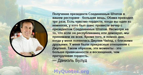 Получение президента Соединенных Штатов в вашем ресторане - большая вещь. Обама приходил три раза. Есть чувство гордости, когда вы один из немногих, у кого был шанс провести вечер с президентом Соединенных Штатов.