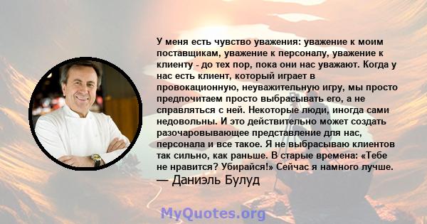 У меня есть чувство уважения: уважение к моим поставщикам, уважение к персоналу, уважение к клиенту - до тех пор, пока они нас уважают. Когда у нас есть клиент, который играет в провокационную, неуважительную игру, мы