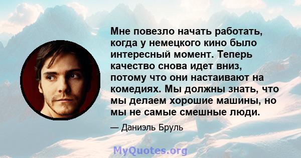 Мне повезло начать работать, когда у немецкого кино было интересный момент. Теперь качество снова идет вниз, потому что они настаивают на комедиях. Мы должны знать, что мы делаем хорошие машины, но мы не самые смешные