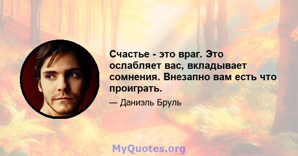 Счастье - это враг. Это ослабляет вас, вкладывает сомнения. Внезапно вам есть что проиграть.