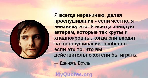 Я всегда нервничаю, делая прослушивания - если честно, я ненавижу это. Я всегда завидую актерам, которые так круты и хладнокровны, когда они входят на прослушивание, особенно если это то, что вы действительно хотели бы