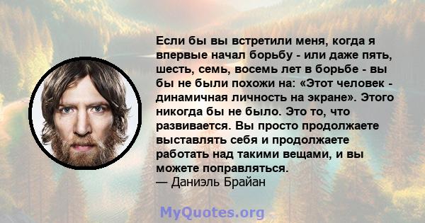 Если бы вы встретили меня, когда я впервые начал борьбу - или даже пять, шесть, семь, восемь лет в борьбе - вы бы не были похожи на: «Этот человек - динамичная личность на экране». Этого никогда бы не было. Это то, что