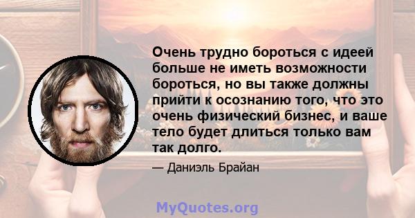 Очень трудно бороться с идеей больше не иметь возможности бороться, но вы также должны прийти к осознанию того, что это очень физический бизнес, и ваше тело будет длиться только вам так долго.