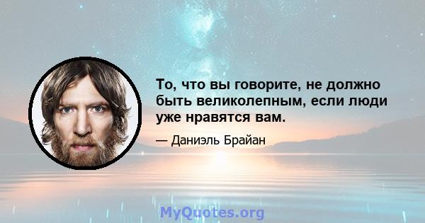 То, что вы говорите, не должно быть великолепным, если люди уже нравятся вам.