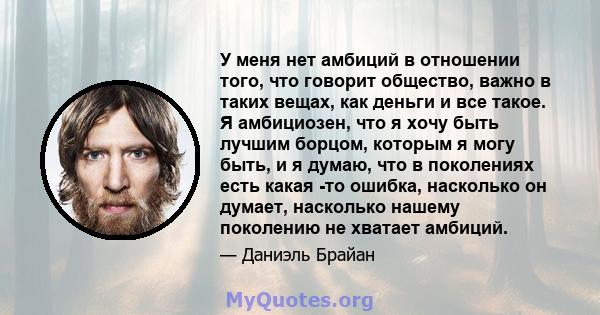 У меня нет амбиций в отношении того, что говорит общество, важно в таких вещах, как деньги и все такое. Я амбициозен, что я хочу быть лучшим борцом, которым я могу быть, и я думаю, что в поколениях есть какая -то