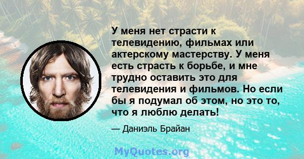 У меня нет страсти к телевидению, фильмах или актерскому мастерству. У меня есть страсть к борьбе, и мне трудно оставить это для телевидения и фильмов. Но если бы я подумал об этом, но это то, что я люблю делать!