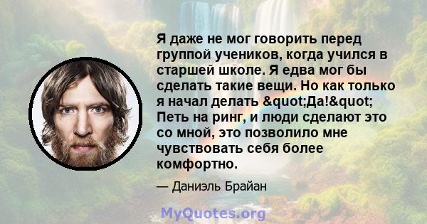 Я даже не мог говорить перед группой учеников, когда учился в старшей школе. Я едва мог бы сделать такие вещи. Но как только я начал делать "Да!" Петь на ринг, и люди сделают это со мной, это позволило мне