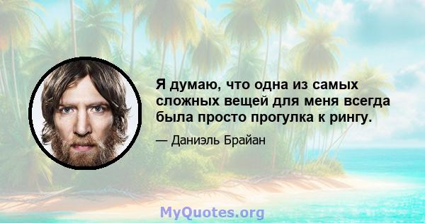 Я думаю, что одна из самых сложных вещей для меня всегда была просто прогулка к рингу.