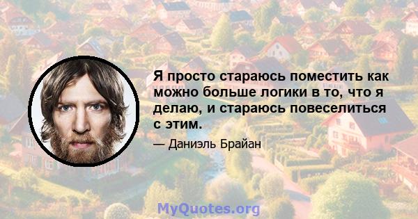 Я просто стараюсь поместить как можно больше логики в то, что я делаю, и стараюсь повеселиться с этим.