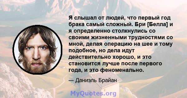 Я слышал от людей, что первый год брака самый сложный. Бри [Белла] и я определенно столкнулись со своими жизненными трудностями со мной, делая операцию на шее и тому подобное, но дела идут действительно хорошо, и это