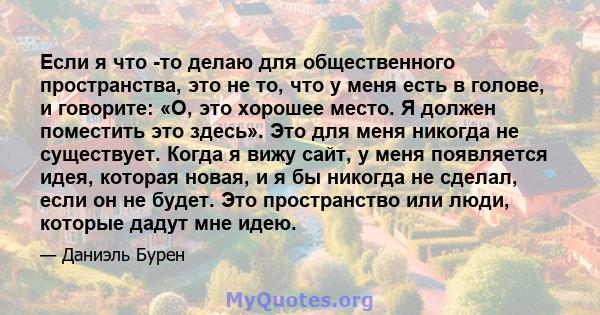 Если я что -то делаю для общественного пространства, это не то, что у меня есть в голове, и говорите: «О, это хорошее место. Я должен поместить это здесь». Это для меня никогда не существует. Когда я вижу сайт, у меня