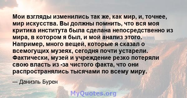 Мои взгляды изменились так же, как мир, и, точнее, мир искусства. Вы должны помнить, что вся моя критика института была сделана непосредственно из мира, в котором я был, и мой анализ этого. Например, много вещей,