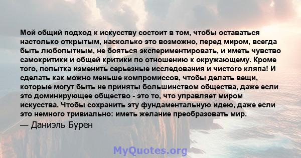 Мой общий подход к искусству состоит в том, чтобы оставаться настолько открытым, насколько это возможно, перед миром, всегда быть любопытным, не бояться экспериментировать, и иметь чувство самокритики и общей критики по 