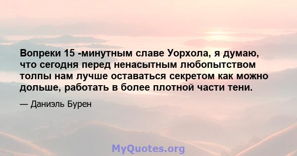 Вопреки 15 -минутным славе Уорхола, я думаю, что сегодня перед ненасытным любопытством толпы нам лучше оставаться секретом как можно дольше, работать в более плотной части тени.