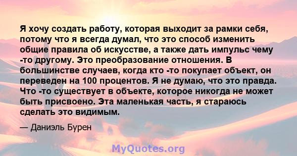 Я хочу создать работу, которая выходит за рамки себя, потому что я всегда думал, что это способ изменить общие правила об искусстве, а также дать импульс чему -то другому. Это преобразование отношения. В большинстве