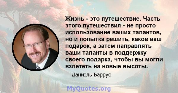 Жизнь - это путешествие. Часть этого путешествия - не просто использование ваших талантов, но и попытка решить, каков ваш подарок, а затем направлять ваши таланты в поддержку своего подарка, чтобы вы могли взлететь на