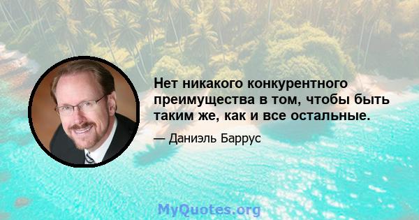 Нет никакого конкурентного преимущества в том, чтобы быть таким же, как и все остальные.