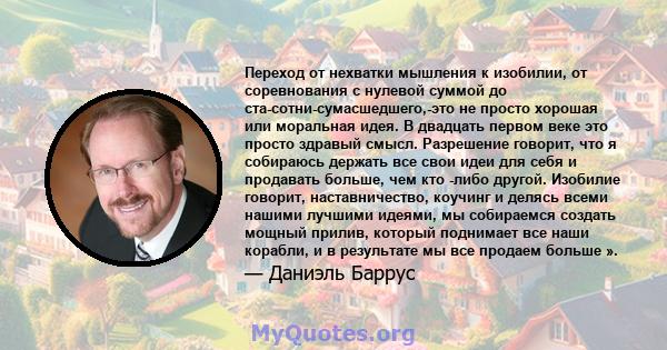 Переход от нехватки мышления к изобилии, от соревнования с нулевой суммой до ста-сотни-сумасшедшего,-это не просто хорошая или моральная идея. В двадцать первом веке это просто здравый смысл. Разрешение говорит, что я