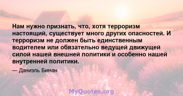 Нам нужно признать, что, хотя терроризм настоящий, существует много других опасностей. И терроризм не должен быть единственным водителем или обязательно ведущей движущей силой нашей внешней политики и особенно нашей