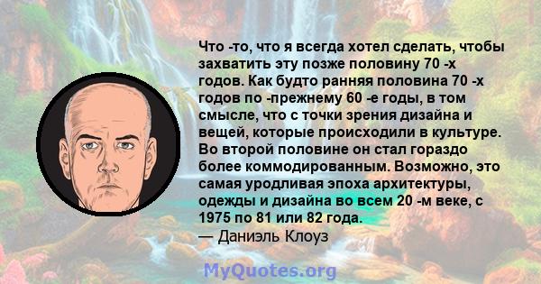 Что -то, что я всегда хотел сделать, чтобы захватить эту позже половину 70 -х годов. Как будто ранняя половина 70 -х годов по -прежнему 60 -е годы, в том смысле, что с точки зрения дизайна и вещей, которые происходили в 