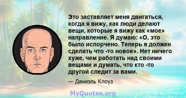 Это заставляет меня двигаться, когда я вижу, как люди делают вещи, которые я вижу как «мое» направление. Я думаю: «О, это было испорчено. Теперь я должен сделать что -то новое». Нет ничего хуже, чем работать над своими