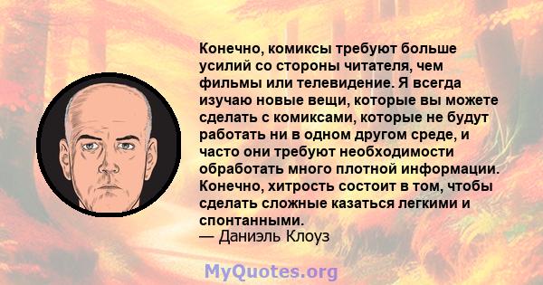 Конечно, комиксы требуют больше усилий со стороны читателя, чем фильмы или телевидение. Я всегда изучаю новые вещи, которые вы можете сделать с комиксами, которые не будут работать ни в одном другом среде, и часто они