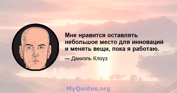 Мне нравится оставлять небольшое место для инноваций и менять вещи, пока я работаю.