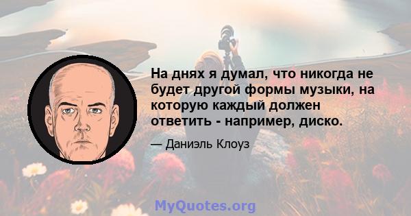 На днях я думал, что никогда не будет другой формы музыки, на которую каждый должен ответить - например, диско.