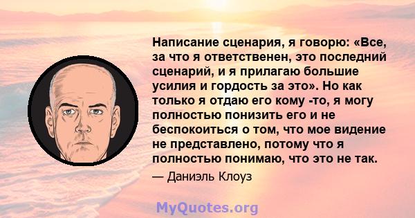 Написание сценария, я говорю: «Все, за что я ответственен, это последний сценарий, и я прилагаю большие усилия и гордость за это». Но как только я отдаю его кому -то, я могу полностью понизить его и не беспокоиться о