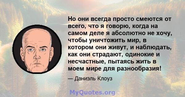 Но они всегда просто смеются от всего, что я говорю, когда на самом деле я абсолютно не хочу, чтобы уничтожить мир, в котором они живут, и наблюдать, как они страдают, одинокие и несчастные, пытаясь жить в моем мире для 