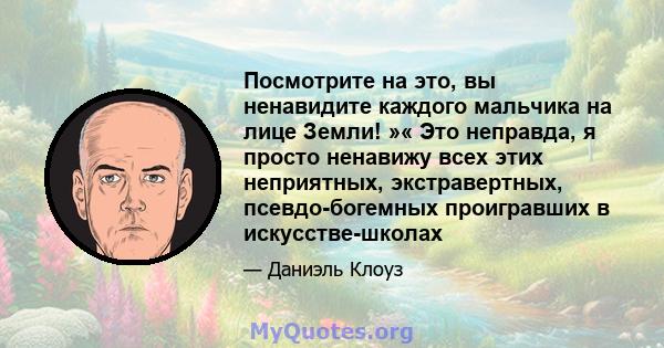 Посмотрите на это, вы ненавидите каждого мальчика на лице Земли! »« Это неправда, я просто ненавижу всех этих неприятных, экстравертных, псевдо-богемных проигравших в искусстве-школах