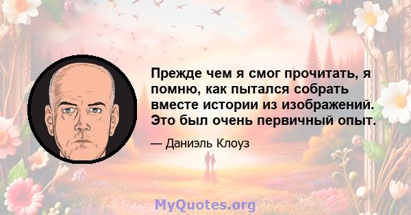 Прежде чем я смог прочитать, я помню, как пытался собрать вместе истории из изображений. Это был очень первичный опыт.