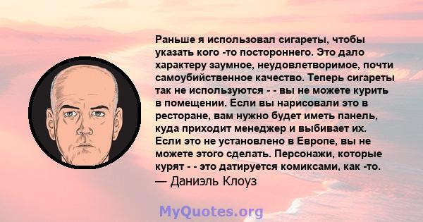 Раньше я использовал сигареты, чтобы указать кого -то постороннего. Это дало характеру заумное, неудовлетворимое, почти самоубийственное качество. Теперь сигареты так не используются - - вы не можете курить в помещении. 