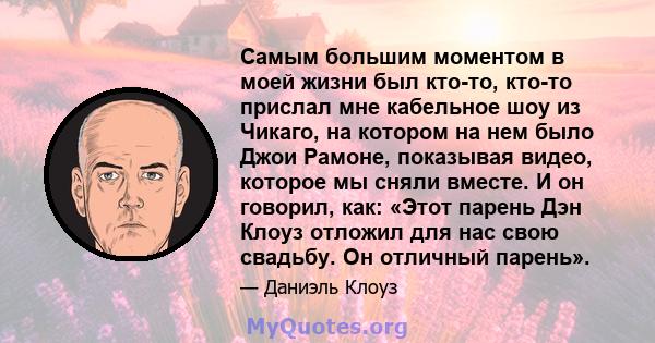 Самым большим моментом в моей жизни был кто-то, кто-то прислал мне кабельное шоу из Чикаго, на котором на нем было Джои Рамоне, показывая видео, которое мы сняли вместе. И он говорил, как: «Этот парень Дэн Клоуз отложил 