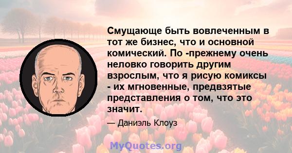 Смущающе быть вовлеченным в тот же бизнес, что и основной комический. По -прежнему очень неловко говорить другим взрослым, что я рисую комиксы - их мгновенные, предвзятые представления о том, что это значит.