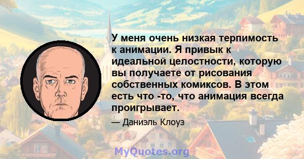 У меня очень низкая терпимость к анимации. Я привык к идеальной целостности, которую вы получаете от рисования собственных комиксов. В этом есть что -то, что анимация всегда проигрывает.